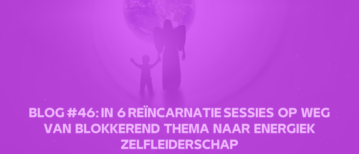 Blog #46: IN 6 REÏNCARNATIE SESSIES OP WEG VAN BLOKKEREND THEMA NAAR ENERGIEK ZELFLEIDERSCHAP.