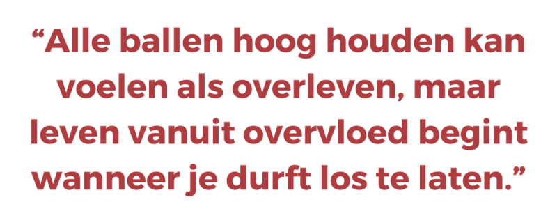 Alle ballen hoog houden kan voelen als overleven, maar leven vanuit overvloed begint wanneer je durft los te laten
