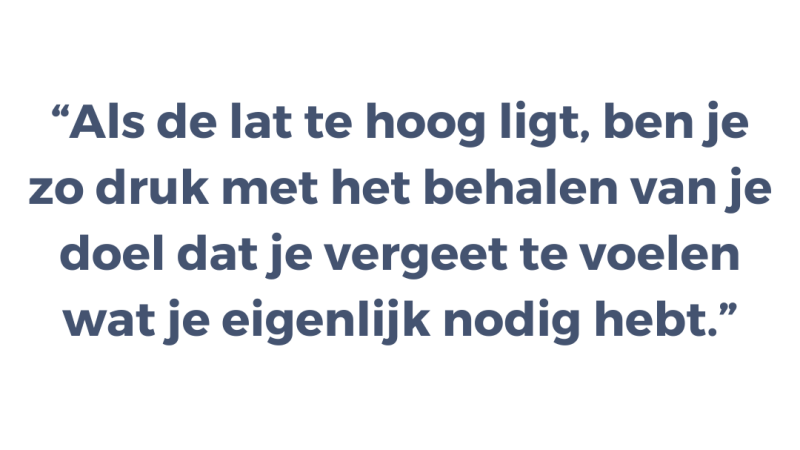 Als de lat te hoog ligt, ben je zo druk met het behalen van je doel dat je vergeet te voelen wat je eigenlijk nodig hebt