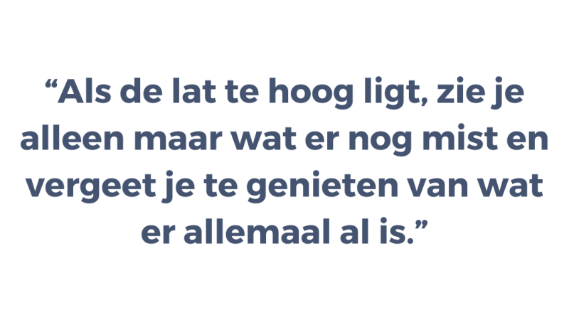 Als de lat te hoog ligt, zie je alleen maar wat er nog mist en vergeet je te genieten van wat er allemaal al is