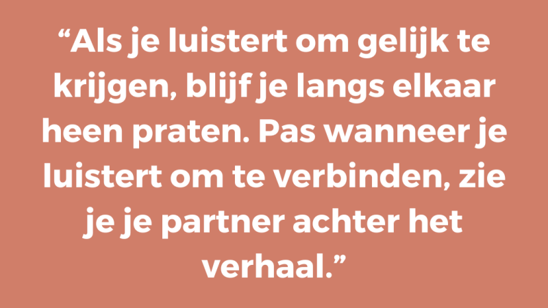 Als je luistert om gelijk te krijgen, blijf je langs elkaar heen praten. Pas wanneer je luistert om te verbinden, zie je je partner achter het verhaal