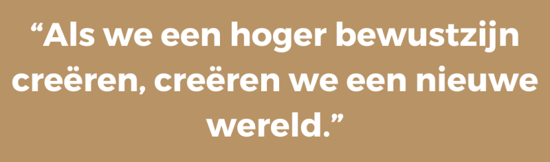 “Als we een hoger bewustzijn creëren, creëren we een nieuwe wereld.”