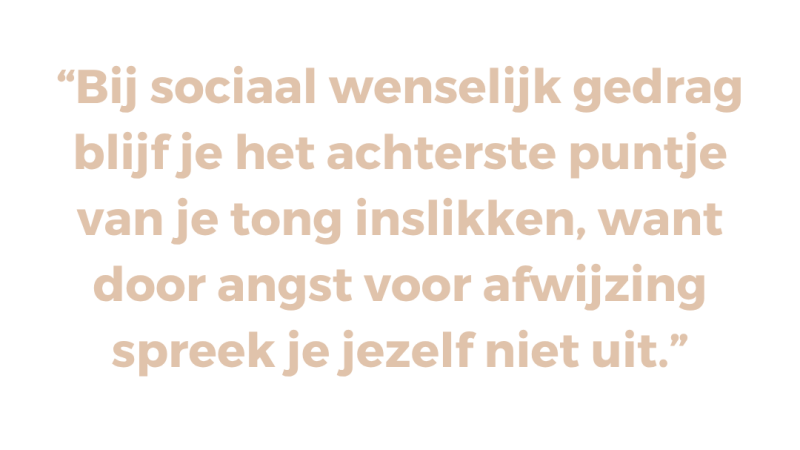 Bij sociaal wenselijk gedrag blijf je het achterste puntje van je tong inslikken, want door angst voor afwijzing spreek je jezelf niet uit Bij sociaal wenselijk gedrag blijf je het achterste puntje van je tong inslikken, want door angst voor afwijzing spreek je jezelf niet uit