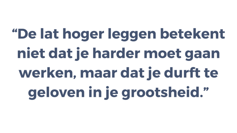 De lat hoger leggen betekent niet dat je harder moet gaan werken, maar dat je durft te geloven in je grootsheid