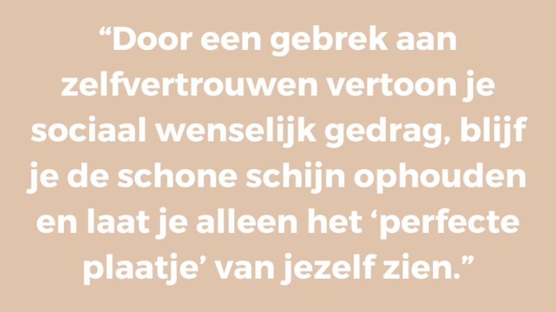 Door een gebrek aan zelfvertrouwen vertoon je sociaal wenselijk gedrag, blijf je de schone schijn ophouden en laat je alleen het ‘perfecte plaatje’ van jezelf zien Door een gebrek aan zelfvertrouwen vertoon je sociaal wenselijk gedrag, blijf je de schone schijn ophouden en laat je alleen het ‘perfecte plaatje’ van jezelf zien