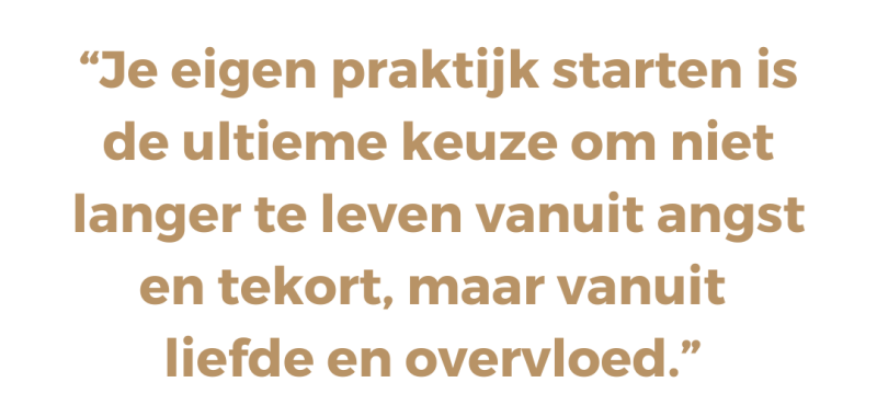 Je eigen praktijk starten is de ultieme keuze om niet langer te leven vanuit angst en tekort, maar vanuit  liefde en overvloed