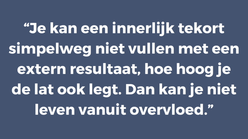Je kan een innerlijk tekort simpelweg niet vullen met een extern resultaat, hoe hoog je de lat ook legt. Dan kan je niet leven vanuit overvloed