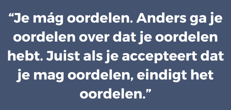 Je mág oordelen. Anders ga je oordelen over dat je oordelen hebt. Juist als je accepteert dat je mag oordelen, eindigt het oordelen