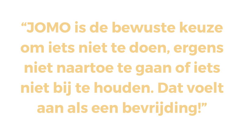 JOMO is de bewuste keuze om iets niet te doen, ergens niet naartoe te gaan of iets niet bij te houden. Dat voelt aan als een bevrijding!