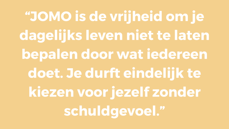 JOMO is de vrijheid om je dagelijks leven niet te laten bepalen door wat iedereen doet. Je durft eindelijk te kiezen voor jezelf zonder schuldgevoel