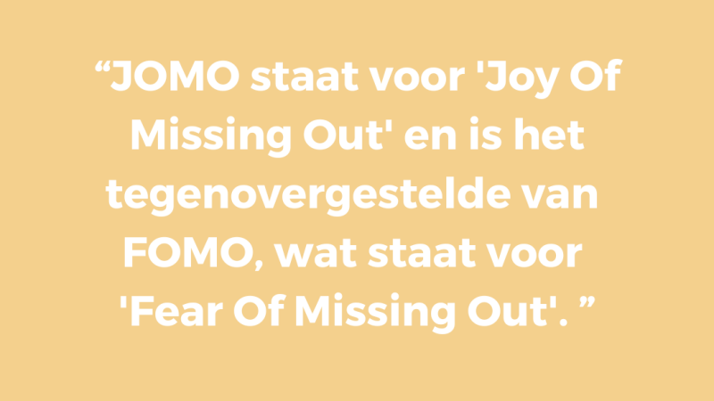 JOMO staat voor 'Joy Of Missing Out' en is het tegenovergestelde van FOMO, wat staat voor 'Fear Of Missing Out'