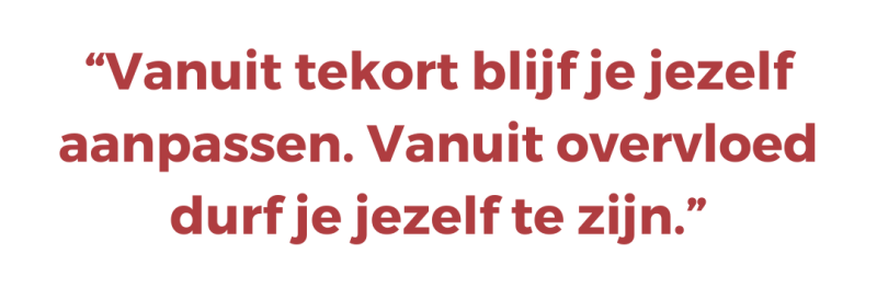 “Vanuit tekort blijf je jezelf aanpassen. Vanuit overvloed durf je jezelf te zijn.”