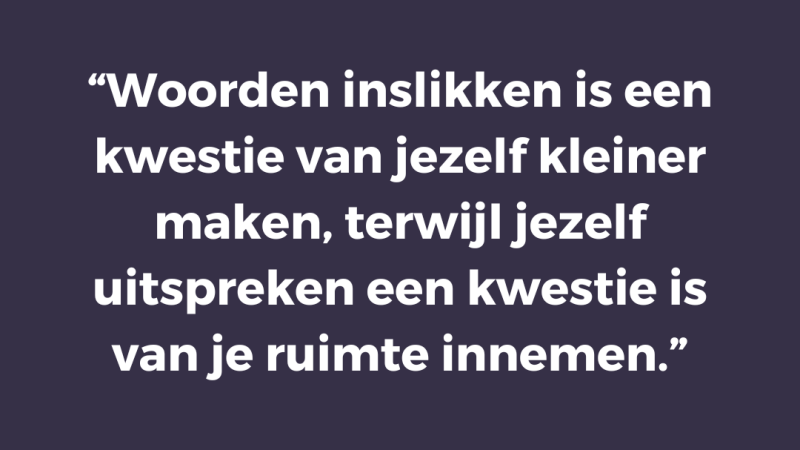 Woorden inslikken is een kwestie van jezelf kleiner maken, terwijl jezelf uitspreken een kwestie is van je ruimte innemen